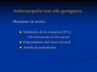 Anticoncepción con sólo gestágenos.
 Inhibición de la ovulación (55%)
Sólo demostrada con Desogestrel
 Espesamiento del moco cervical
 Atrofia de endometrio
Mecanismo de acción.
 