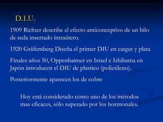 D.I.U.
1909 Richter describe el efecto anticonceptivo de un hilo
de seda insertado intraútero.
1920 Gräfemberg Diseña el primer DIU en catgut y plata
Finales años 50, Oppenhaimer en Israel e Ishihama en
Japón introducen el DIU de plastico (polietileno).
Posteriormente aparecen los de cobre
Hoy está considerado como uno de los métodos
mas eficaces, sólo superado por los hormonales.
 