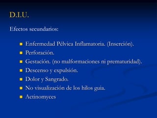 D.I.U.
Efectos secundarios:
 Enfermedad Pélvica Inflamatoria. (Inserción).
 Perforación.
 Gestación. (no malformaciones ni prematuridad).
 Descenso y expulsión.
 Dolor y Sangrado.
 No visualización de los hilos guia.
 Actinomyces
 
