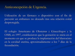 Anticoncepción de Urgencia.
Utilización de un fármaco o dispositivo con el fin de
prevenir un embarazo no deseado tras una relación coital
desprotegida.
El colegio Americano de Obstetras y Ginecólogos y la
OMS, en 1997, establecieron que la gestación se inicia en el
momento en que se produce la implantación del blastocisto
en la cavidad uterina, aproximadamente a los 7 días de la
fecundación.
 