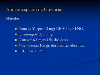 Anticoncepción de Urgencia.
Métodos:
 Pauta de Yuzpe: 0.2 mgr EE + 1mgr LNG.
 Levonorgestrel: 1.5mgr.
 Danazol: 600mgr/12h, dos dosis.
 Mifepristona: 10mgr, dosis única. Abortivo.
 DIU: Hasta 120h.
 