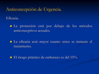 Anticoncepción de Urgencia.
Eficacia.
 La protección está por debajo de los métodos
anticonceptivos actuales.
 La eficacia será mayor cuanto antes se instaure el
tratamiento.
 El riesgo práctico de embarazo es del 15%.
 