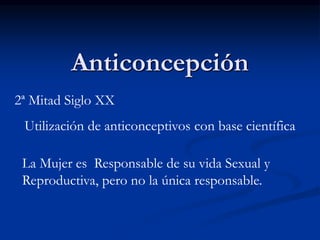 Anticoncepción
2ª Mitad Siglo XX
Utilización de anticonceptivos con base científica
La Mujer es Responsable de su vida Sexual y
Reproductiva, pero no la única responsable.
 