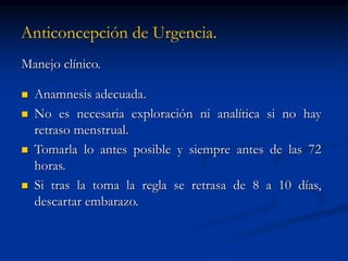 Anticoncepción de Urgencia.
Manejo clínico.
 Anamnesis adecuada.
 No es necesaria exploración ni analítica si no hay
retraso menstrual.
 Tomarla lo antes posible y siempre antes de las 72
horas.
 Si tras la toma la regla se retrasa de 8 a 10 días,
descartar embarazo.
 