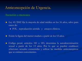 Anticoncepción de Urgencia.
Atención a menores.
 Ley 41/2002 fija la mayoría de edad médica en los 16 años, salvo para
casos de:
 IVE, reproducción asistida y ensayos clínicos.
 Existe la figura del menor maduro a partir de los 12 años.
 Código penal, artículos 181 a 183, determina la autodeterminación
sexual a partir de los 13 años. Por lo que se pueden establecer
relaciones sexuales consentidas y utilizar las medidas anticonceptivas
que se estimen convenientes.
 