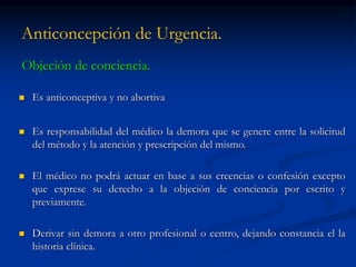 Anticoncepción de Urgencia.
Objeción de conciencia.
 Es anticonceptiva y no abortiva
 Es responsabilidad del médico la demora que se genere entre la solicitud
del método y la atención y prescripción del mismo.
 El médico no podrá actuar en base a sus creencias o confesión excepto
que exprese su derecho a la objeción de conciencia por escrito y
previamente.
 Derivar sin demora a otro profesional o centro, dejando constancia el la
historia clínica.
 