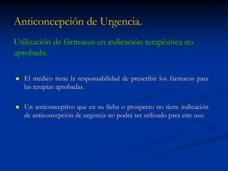 Anticoncepción de Urgencia.
Utilización de fármacos en indicación terapéutica no
aprobada.
 El médico tiene la responsabilidad de prescribir los fármacos para
las terapias aprobadas.
 Un anticonceptivo que en su ficha o prospecto no tiene indicación
de anticoncepción de urgencia no podrá ser utilizado para este uso.
 