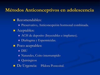 Métodos Anticonceptivos en adolescencia
 Recomendables:
 Preservativo, Anticoncepción hormonal combinada.
 Aceptables:
 ACH de deposito (Inyectables e implantes).
 Diafragma y Espermicidas.
 Poco aceptables:
 DIU
 Naturales, Coito interrumpido
 Quirúrgicos
 De Urgencia: Píldora Postcoital.
 