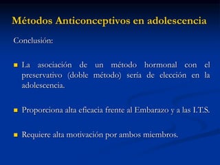 Métodos Anticonceptivos en adolescencia
Conclusión:
 La asociación de un método hormonal con el
preservativo (doble método) sería de elección en la
adolescencia.
 Proporciona alta eficacia frente al Embarazo y a las I.T.S.
 Requiere alta motivación por ambos miembros.
 