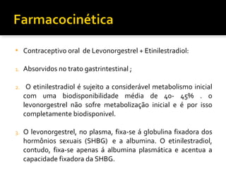  Contraceptivo oral de Levonorgestrel + Etinilestradiol:
1. Absorvidos no trato gastrintestinal ;
2. O etinilestradiol é sujeito a considerável metabolismo inicial
com uma biodisponibilidade média de 40- 45% . o
levonorgestrel não sofre metabolização inicial e é por isso
completamente biodisponivel.
3. O levonorgestrel, no plasma, fixa-se á globulina fixadora dos
hormônios sexuais (SHBG) e a albumina. O etinilestradiol,
contudo, fixa-se apenas á albumina plasmática e acentua a
capacidade fixadora da SHBG.
 