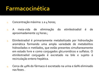 1. Concentração máxima: 1 a 4 horas;
2. A meia-vida de eliminação do etinilestradiol é de
aproximadamente 25 horas ;
3. Etinilestradiol é primariamente metabolizado por hidroxilação
aromática formando uma ampla variedade de metabolitos
hidroxilados e metilados, que estão presentes simultaneamente
em estado livre e como conjugados glicuronídicos e sulfatos. O
etinilestradiol conjugado é excretado na bile e sujeito á
recirculação entero-hepática.
4. Cerca de 40% do fármaco é excretado na urina e 60% eliminado
nas fezes .
 