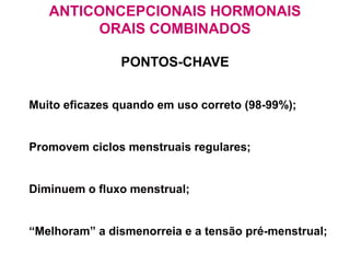 ANTICONCEPCIONAIS HORMONAIS
ORAIS COMBINADOS
PONTOS-CHAVE
 Muito eficazes quando em uso correto (98-99%);
 Promovem ciclos menstruais regulares;
 Diminuem o fluxo menstrual;
 “Melhoram” a dismenorreia e a tensão pré-menstrual;
 