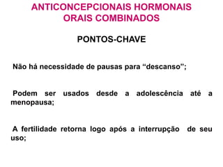 ANTICONCEPCIONAIS HORMONAIS
ORAIS COMBINADOS
PONTOS-CHAVE
Não há necessidade de pausas para “descanso”;
Podem ser usados desde a adolescência até a
menopausa;
A fertilidade retorna logo após a interrupção de seu
uso;
 