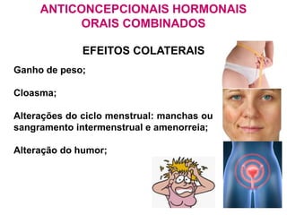 ANTICONCEPCIONAIS HORMONAIS
ORAIS COMBINADOS
EFEITOS COLATERAIS
Ganho de peso;
Cloasma;
Alterações do ciclo menstrual: manchas ou
sangramento intermenstrual e amenorreia;
Alteração do humor;
 