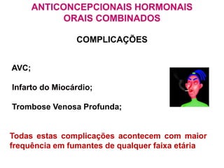 ANTICONCEPCIONAIS HORMONAIS
ORAIS COMBINADOS
COMPLICAÇÕES
AVC;
Infarto do Miocárdio;
Trombose Venosa Profunda;
Todas estas complicações acontecem com maior
frequência em fumantes de qualquer faixa etária
 