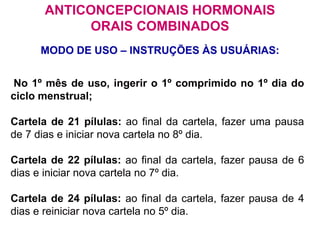 No 1º mês de uso, ingerir o 1º comprimido no 1º dia do
ciclo menstrual;
Cartela de 21 pílulas: ao final da cartela, fazer uma pausa
de 7 dias e iniciar nova cartela no 8º dia.
Cartela de 22 pílulas: ao final da cartela, fazer pausa de 6
dias e iniciar nova cartela no 7º dia.
Cartela de 24 pílulas: ao final da cartela, fazer pausa de 4
dias e reiniciar nova cartela no 5º dia.
MODO DE USO – INSTRUÇÕES ÀS USUÁRIAS:
ANTICONCEPCIONAIS HORMONAIS
ORAIS COMBINADOS
 