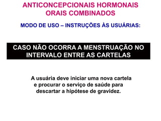 MODO DE USO – INSTRUÇÕES ÀS USUÁRIAS:
ANTICONCEPCIONAIS HORMONAIS
ORAIS COMBINADOS
 A usuária deve iniciar uma nova cartela
e procurar o serviço de saúde para
descartar a hipótese de gravidez.
CASO NÃO OCORRA A MENSTRUAÇÃO NO
INTERVALO ENTRE AS CARTELAS
 