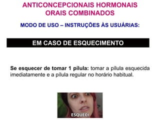 MODO DE USO – INSTRUÇÕES ÀS USUÁRIAS:
ANTICONCEPCIONAIS HORMONAIS
ORAIS COMBINADOS
EM CASO DE ESQUECIMENTO
Se esquecer de tomar 1 pílula: tomar a pílula esquecida
imediatamente e a pílula regular no horário habitual.
 