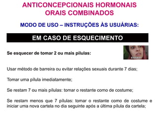 MODO DE USO – INSTRUÇÕES ÀS USUÁRIAS:
ANTICONCEPCIONAIS HORMONAIS
ORAIS COMBINADOS
EM CASO DE ESQUECIMENTO
Se esquecer de tomar 2 ou mais pílulas:
Usar método de barreira ou evitar relações sexuais durante 7 dias;
Tomar uma pílula imediatamente;
Se restam 7 ou mais pílulas: tomar o restante como de costume;
Se restam menos que 7 pílulas: tomar o restante como de costume e
iniciar uma nova cartela no dia seguinte após a última pílula da cartela;
 