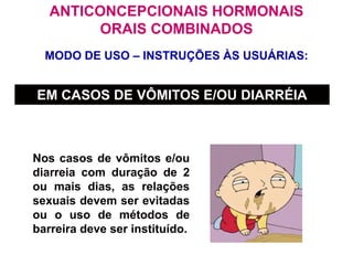 MODO DE USO – INSTRUÇÕES ÀS USUÁRIAS:
ANTICONCEPCIONAIS HORMONAIS
ORAIS COMBINADOS
EM CASOS DE VÔMITOS E/OU DIARRÉIA
Nos casos de vômitos e/ou
diarreia com duração de 2
ou mais dias, as relações
sexuais devem ser evitadas
ou o uso de métodos de
barreira deve ser instituído.
 
