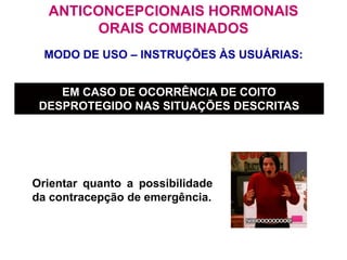MODO DE USO – INSTRUÇÕES ÀS USUÁRIAS:
ANTICONCEPCIONAIS HORMONAIS
ORAIS COMBINADOS
EM CASO DE OCORRÊNCIA DE COITO
DESPROTEGIDO NAS SITUAÇÕES DESCRITAS
Orientar quanto a possibilidade
da contracepção de emergência.
 