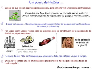 Um pouco de História …
♂
Sugere-se que foi num papiro egípcio que surgiu, pela primeira vez, uma receita contraceptiva:
Uma mistura à base de excrementos de crocodilo que as mulheres
deviam colocar no fundo da vagina antes de qualquer relação sexual!!!
♀
E para os homens… Os primeiros preservativos eram feitos de tripas de animais! (intestinos
de cabras ou carneiros)
♀ Por vezes eram usados vários tipos de produtos que se acreditavam ter a capacidade de
destruir os espermatozóides…
Vinagre
Ácido cítrico
(existente no sumo de frutos
como o limão, limas, etc)
Tudo colocado
no fundo da
vagina !!!
♂ No início do séc. XX a contracepção era um assunto tabu nos Estados Unidos e Europa.
♀ Em 1920 foi votada uma lei em França que proibia todo o tipo de publicidade a favor da
contracepção…
Contudo esse tempo passou…
 