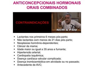 ANTICONCEPCIONAIS HORMONAIS
ORAIS COMBINADOS
CONTRAINDICAÇÕES
 Lactantes nos primeiros 6 meses pós-parto;
 Não lactantes com menos de 21 dias pós-parto;
 Neoplasias hormônio-dependentes;
 Câncer de mama;
 Idade maior ou igual a 35 anos e fumante;
 Hipertensão arterial;
 Cardiopatia isquêmica;
 Doença cardíaca valvular complicada;
 Doença tromboembólica em atividade ou no passado;
 Antecedente de AVC;
 