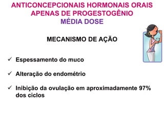 ANTICONCEPCIONAIS HORMONAIS ORAIS
APENAS DE PROGESTOGÊNIO
MÉDIA DOSE
 Espessamento do muco
 Alteração do endométrio
 Inibição da ovulação em aproximadamente 97%
dos ciclos
MECANISMO DE AÇÃO
 