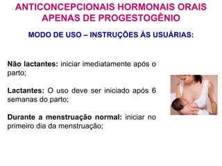 Não lactantes: iniciar imediatamente após o
parto;
Lactantes: O uso deve ser iniciado após 6
semanas do parto;
Durante a menstruação normal: iniciar no
primeiro dia da menstruação;
MODO DE USO – INSTRUÇÕES ÀS USUÁRIAS:
ANTICONCEPCIONAIS HORMONAIS ORAIS
APENAS DE PROGESTOGÊNIO
 