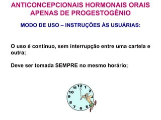 O uso é contínuo, sem interrupção entre uma cartela e
outra;
Deve ser tomada SEMPRE no mesmo horário;
MODO DE USO – INSTRUÇÕES ÀS USUÁRIAS:
ANTICONCEPCIONAIS HORMONAIS ORAIS
APENAS DE PROGESTOGÊNIO
 