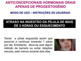 MODO DE USO – INSTRUÇÕES ÀS USUÁRIAS:
ATRASO NA INGESTÃO DA PÍLULA DE MAIS
DE 3 HORAS OU ESQUECIMENTO
Tomar a pílula esquecida assim que
possível e continuar tomando 1 pílula
por dia. Entretanto, deve-se usar algum
método de barreira ou evitar relações
sexuais, pelo menos durante dois dias.
ANTICONCEPCIONAIS HORMONAIS ORAIS
APENAS DE PROGESTOGÊNIO
 