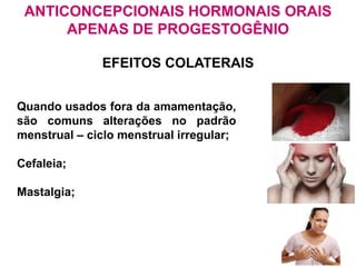 EFEITOS COLATERAIS
Quando usados fora da amamentação,
são comuns alterações no padrão
menstrual – ciclo menstrual irregular;
Cefaleia;
Mastalgia;
ANTICONCEPCIONAIS HORMONAIS ORAIS
APENAS DE PROGESTOGÊNIO
 