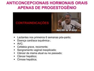 CONTRAINDICAÇÕES
 Lactantes nos primeiros 6 semanas pós-parto;
 Doença cardíaca isquêmica ;
 AVC;
 Cefaleia grave, recorrente;
 Sangramento vaginal inexplicado;
 Câncer de mama atual ou no passado;
 Câncer hepático;
 Cirrose hepática;
ANTICONCEPCIONAIS HORMONAIS ORAIS
APENAS DE PROGESTOGÊNIO
 