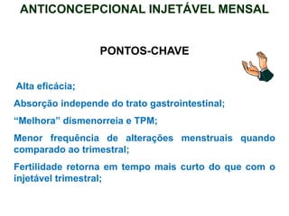 PONTOS-CHAVE
Alta eficácia;
Absorção independe do trato gastrointestinal;
“Melhora” dismenorreia e TPM;
Menor frequência de alterações menstruais quando
comparado ao trimestral;
Fertilidade retorna em tempo mais curto do que com o
injetável trimestral;
ANTICONCEPCIONAL INJETÁVEL MENSAL
 