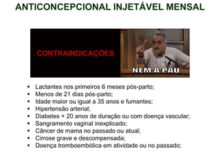 CONTRAINDICAÇÕES
 Lactantes nos primeiros 6 meses pós-parto;
 Menos de 21 dias pós-parto;
 Idade maior ou igual a 35 anos e fumantes;
 Hipertensão arterial;
 Diabetes + 20 anos de duração ou com doença vascular;
 Sangramento vaginal inexplicado;
 Câncer de mama no passado ou atual;
 Cirrose grave e descompensada;
 Doença tromboembólica em atividade ou no passado;
ANTICONCEPCIONAL INJETÁVEL MENSAL
 