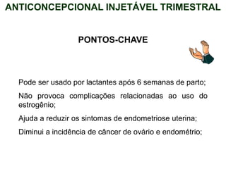 PONTOS-CHAVE
Pode ser usado por lactantes após 6 semanas de parto;
Não provoca complicações relacionadas ao uso do
estrogênio;
Ajuda a reduzir os sintomas de endometriose uterina;
Diminui a incidência de câncer de ovário e endométrio;
ANTICONCEPCIONAL INJETÁVEL TRIMESTRAL
 