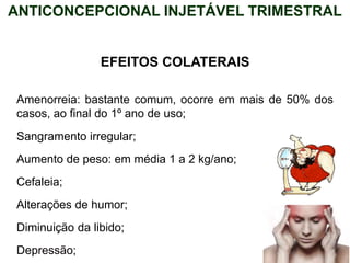 EFEITOS COLATERAIS
Amenorreia: bastante comum, ocorre em mais de 50% dos
casos, ao final do 1º ano de uso;
Sangramento irregular;
Aumento de peso: em média 1 a 2 kg/ano;
Cefaleia;
Alterações de humor;
Diminuição da libido;
Depressão;
ANTICONCEPCIONAL INJETÁVEL TRIMESTRAL
 