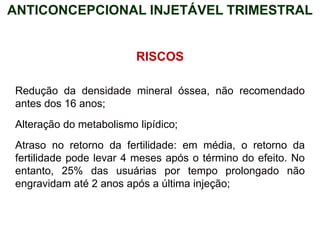 RISCOS
Redução da densidade mineral óssea, não recomendado
antes dos 16 anos;
Alteração do metabolismo lipídico;
Atraso no retorno da fertilidade: em média, o retorno da
fertilidade pode levar 4 meses após o término do efeito. No
entanto, 25% das usuárias por tempo prolongado não
engravidam até 2 anos após a última injeção;
ANTICONCEPCIONAL INJETÁVEL TRIMESTRAL
 