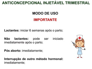 ANTICONCEPCIONAL INJETÁVEL TRIMESTRAL
MODO DE USO
IMPORTANTE
Lactantes: iniciar 6 semanas após o parto;
Não lactantes: pode ser iniciado
imediatamente após o parto;
Pós aborto: imediatamente;
Interrupção de outro método hormonal:
imediatamente;
 