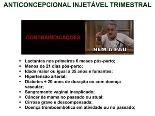 ANTICONCEPCIONAL INJETÁVEL TRIMESTRAL
CONTRAINDICAÇÕES
 Lactantes nos primeiros 6 meses pós-parto;
 Menos de 21 dias pós-parto;
 Idade maior ou igual a 35 anos e fumantes;
 Hipertensão arterial;
 Diabetes + 20 anos de duração ou com doença
vascular;
 Sangramento vaginal inexplicado;
 Câncer de mama no passado ou atual;
 Cirrose grave e descompensada;
 Doença tromboembólica em atividade ou no passado;
 