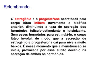 O estrogênio e a progesterona secretados pelo
corpo lúteo inibem novamente a hipófise
anterior, diminuindo a taxa de secreção dos
hormônios folículo-estimulante e luteinizante.
Sem esses hormônios para estimulá-lo, o corpo
lúteo involui, de modo que a secreção de
estrogênio e progesterona cai para níveis muito
baixos. É nesse momento que a menstruação se
inicia, provocada por esse súbito declínio na
secreção de ambos os hormônios.
Relembrando…
 