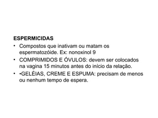 ESPERMICIDAS
• Compostos que inativam ou matam os
  espermatozóide. Ex: nonoxinol 9
• COMPRIMIDOS E ÓVULOS: devem ser colocados
  na vagina 15 minutos antes do início da relação.
• •GELÉIAS, CREME E ESPUMA: precisam de menos
  ou nenhum tempo de espera.
 