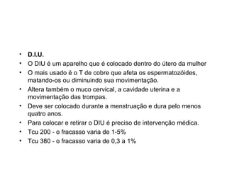 • D.I.U.
• O DIU é um aparelho que é colocado dentro do útero da mulher
• O mais usado é o T de cobre que afeta os espermatozóides,
  matando-os ou diminuindo sua movimentação.
• Altera também o muco cervical, a cavidade uterina e a
  movimentação das trompas.
• Deve ser colocado durante a menstruação e dura pelo menos
  quatro anos.
• Para colocar e retirar o DIU é preciso de intervenção médica.
• Tcu 200 - o fracasso varia de 1-5%
• Tcu 380 - o fracasso varia de 0,3 a 1%
 