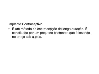 Implante Contraceptivo
• É um método de contracepção de longa duração. É
  constituído por um pequeno bastonete que é inserido
  no braço sob a pele.
 