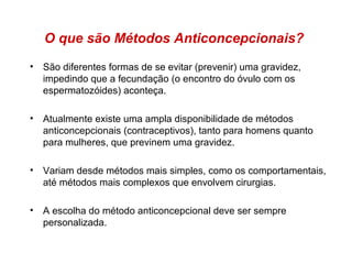 O que são Métodos Anticoncepcionais?
• São diferentes formas de se evitar (prevenir) uma gravidez,
  impedindo que a fecundação (o encontro do óvulo com os
  espermatozóides) aconteça.

• Atualmente existe uma ampla disponibilidade de métodos
  anticoncepcionais (contraceptivos), tanto para homens quanto
  para mulheres, que previnem uma gravidez.

• Variam desde métodos mais simples, como os comportamentais,
  até métodos mais complexos que envolvem cirurgias.

• A escolha do método anticoncepcional deve ser sempre
  personalizada.
 