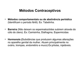 Métodos Contraceptivos

• Métodos comportamentais ou de abstinência periódica
  (Identificam o período fértil). Ex: Tabelinha.

• Barreira (Não deixam os espermatozóides subirem através do
  cólo do útero). Ex: Camisinha, Diafragma, Espermicidas

• Hormonais (Substâncias que produzem algumas alterações
  no aparelho genital da mulher. Atuam principalmente no
  ovário, trompas, endométrio e muco) Ex:pílulas, injetáveis.
 
