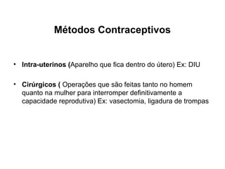 Métodos Contraceptivos


• Intra-uterinos (Aparelho que fica dentro do útero) Ex: DIU

• Cirúrgicos ( Operações que são feitas tanto no homem
  quanto na mulher para interromper definitivamente a
  capacidade reprodutiva) Ex: vasectomia, ligadura de trompas
 