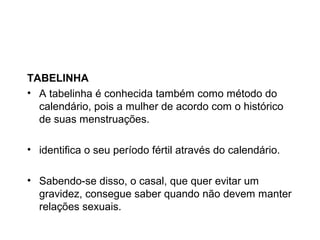 TABELINHA
• A tabelinha é conhecida também como método do
  calendário, pois a mulher de acordo com o histórico
  de suas menstruações.

• identifica o seu período fértil através do calendário.

• Sabendo-se disso, o casal, que quer evitar um
  gravidez, consegue saber quando não devem manter
  relações sexuais.
 