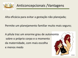 Anticoncepcionais /Vantagens
Alta eficácia para evitar a gestação não planejada;
Permite um planejamento familiar muito mais seguro;
A pílula traz um enorme grau de autonomia
sobre o próprio corpo e o momento
da maternidade, com mais escolha
e menos medo
 