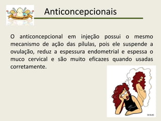 Anticoncepcionais
O anticoncepcional em injeção possui o mesmo
mecanismo de ação das pílulas, pois ele suspende a
ovulação, reduz a espessura endometrial e espessa o
muco cervical e são muito eficazes quando usadas
corretamente.
 